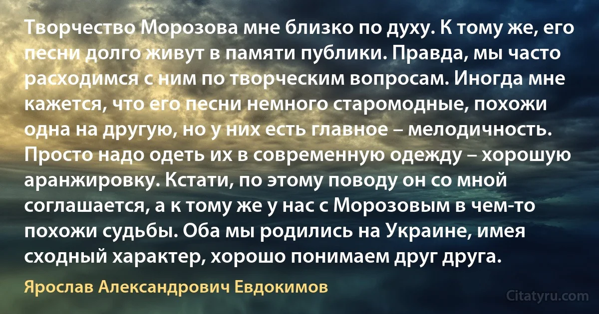 Творчество Морозова мне близко по духу. К тому же, его песни долго живут в памяти публики. Правда, мы часто расходимся с ним по творческим вопросам. Иногда мне кажется, что его песни немного старомодные, похожи одна на другую, но у них есть главное – мелодичность. Просто надо одеть их в современную одежду – хорошую аранжировку. Кстати, по этому поводу он со мной соглашается, а к тому же у нас с Морозовым в чем-то похожи судьбы. Оба мы родились на Украине, имея сходный характер, хорошо понимаем друг друга. (Ярослав Александрович Евдокимов)