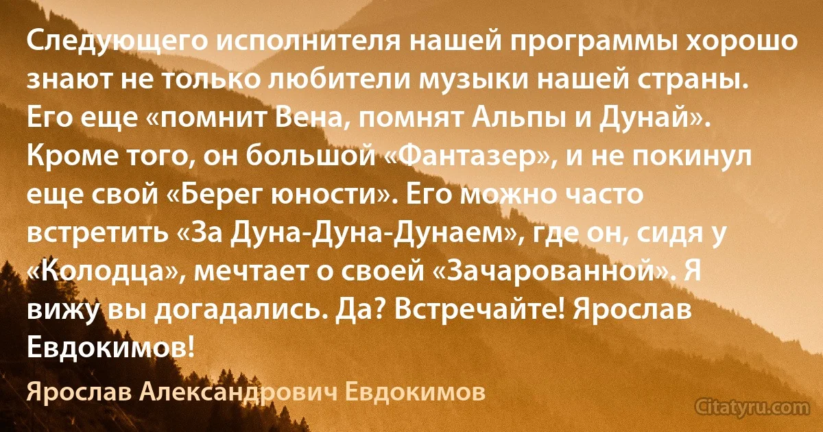 Следующего исполнителя нашей программы хорошо знают не только любители музыки нашей страны. Его еще «помнит Вена, помнят Альпы и Дунай». Кроме того, он большой «Фантазер», и не покинул еще свой «Берег юности». Его можно часто встретить «За Дуна-Дуна-Дунаем», где он, сидя у «Колодца», мечтает о своей «Зачарованной». Я вижу вы догадались. Да? Встречайте! Ярослав Евдокимов! (Ярослав Александрович Евдокимов)