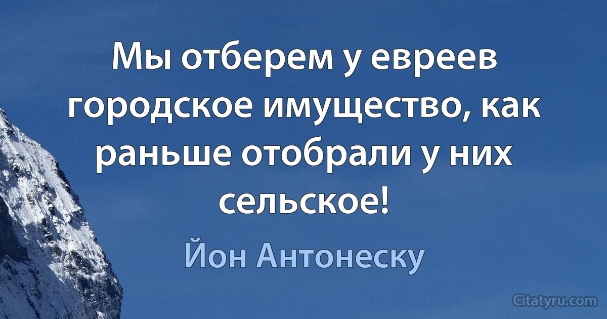 Мы отберем у евреев городское имущество, как раньше отобрали у них сельское! (Йон Антонеску)