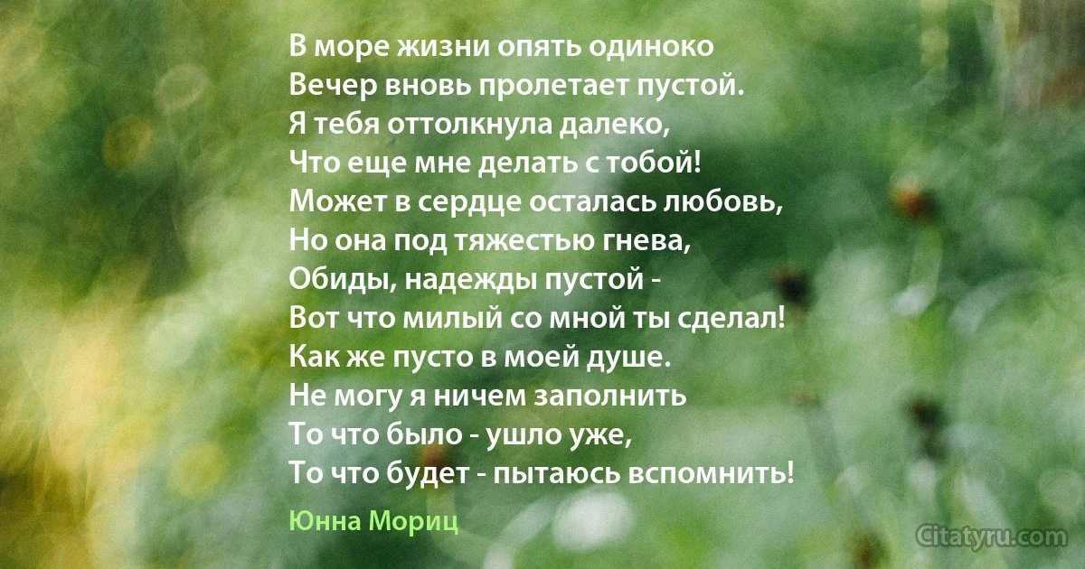 В море жизни опять одиноко
Вечер вновь пролетает пустой.
Я тебя оттолкнула далеко,
Что еще мне делать с тобой!
Может в сердце осталась любовь,
Но она под тяжестью гнева,
Обиды, надежды пустой -
Вот что милый со мной ты сделал!
Как же пусто в моей душе.
Не могу я ничем заполнить
То что было - ушло уже,
То что будет - пытаюсь вспомнить! (Юнна Мориц)