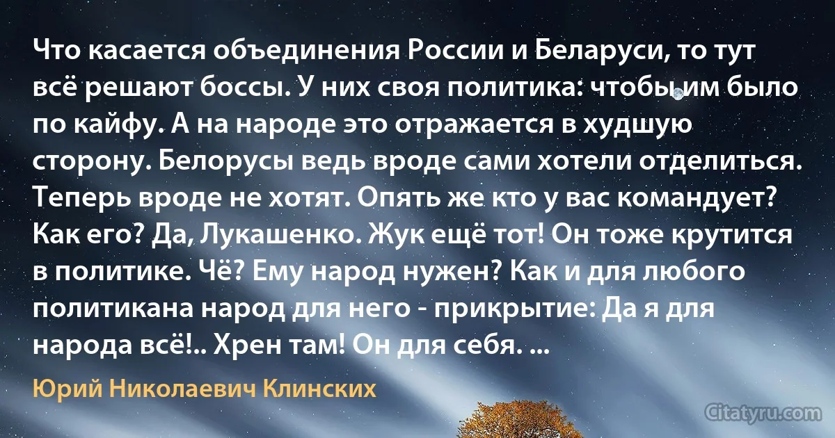 Что касается объединения России и Беларуси, то тут всё решают боссы. У них своя политика: чтобы им было по кайфу. А на народе это отражается в худшую сторону. Белорусы ведь вроде сами хотели отделиться. Теперь вроде не хотят. Опять же кто у вас командует? Как его? Да, Лукашенко. Жук ещё тот! Он тоже крутится в политике. Чё? Ему народ нужен? Как и для любого политикана народ для него - прикрытие: Да я для народа всё!.. Хрен там! Он для себя. ... (Юрий Николаевич Клинских)