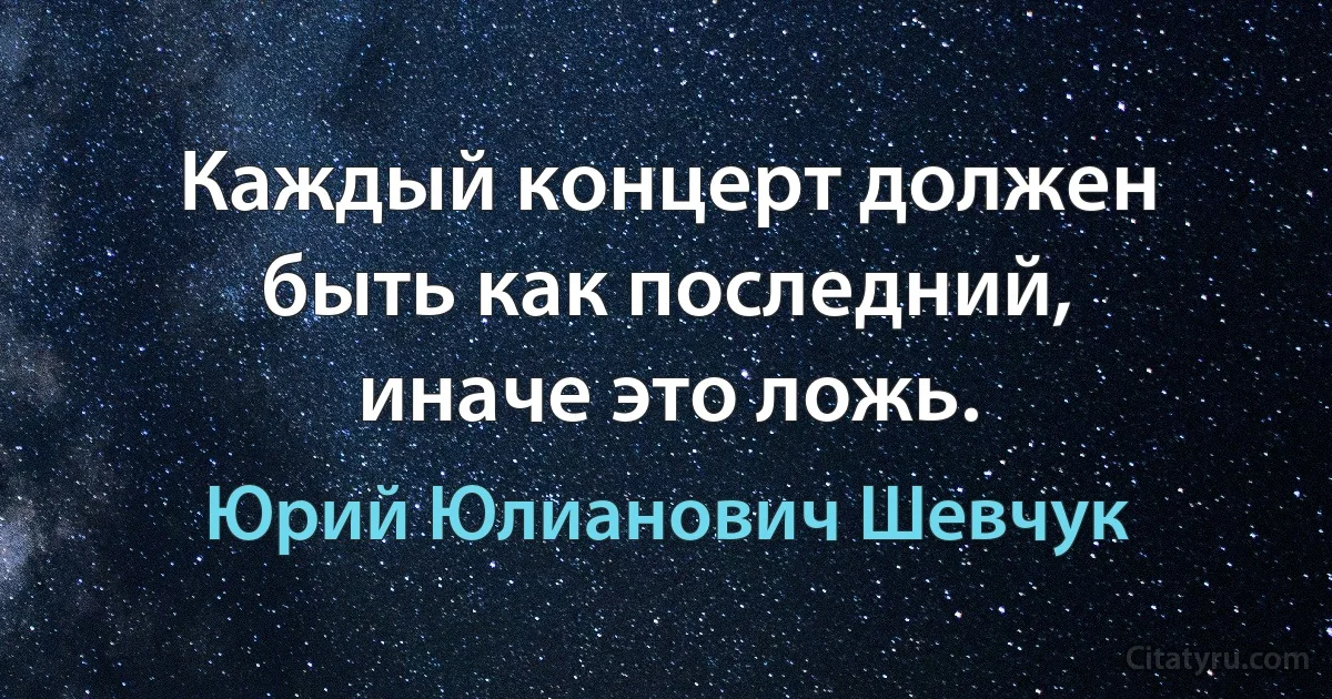 Каждый концерт должен быть как последний, иначе это ложь. (Юрий Юлианович Шевчук)