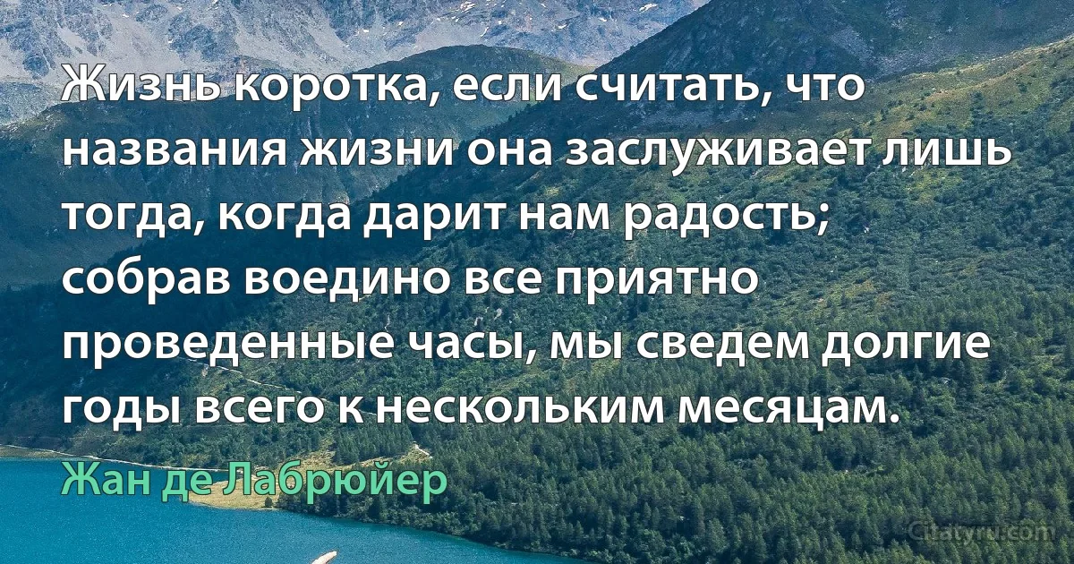 Жизнь коротка, если считать, что названия жизни она заслуживает лишь тогда, когда дарит нам радость; собрав воедино все приятно проведенные часы, мы сведем долгие годы всего к нескольким месяцам. (Жан де Лабрюйер)