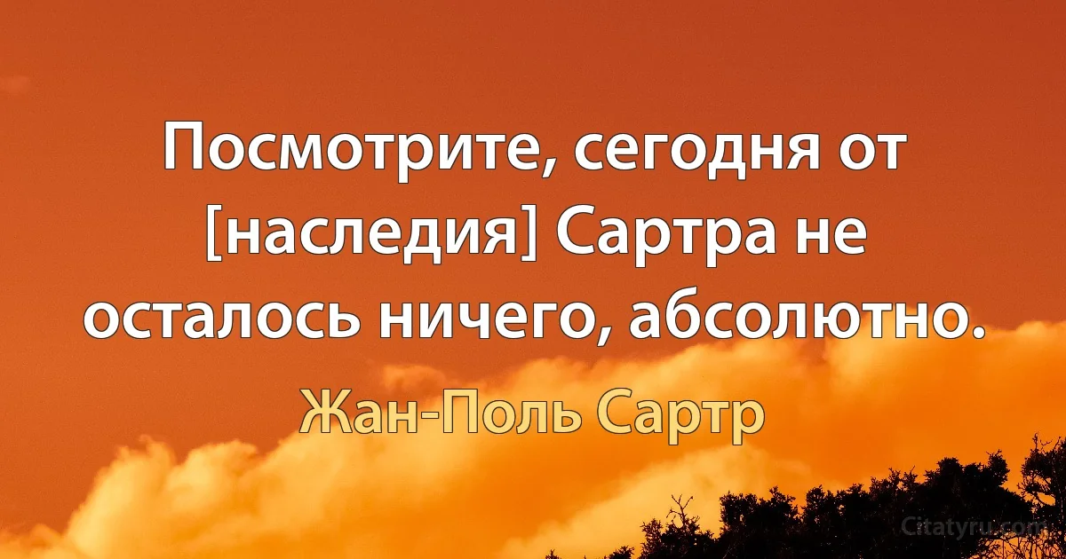 Посмотрите, сегодня от [наследия] Сартра не осталось ничего, абсолютно. (Жан-Поль Сартр)