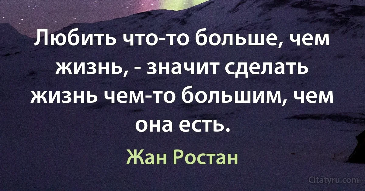 Любить что-то больше, чем жизнь, - значит сделать жизнь чем-то большим, чем она есть. (Жан Ростан)