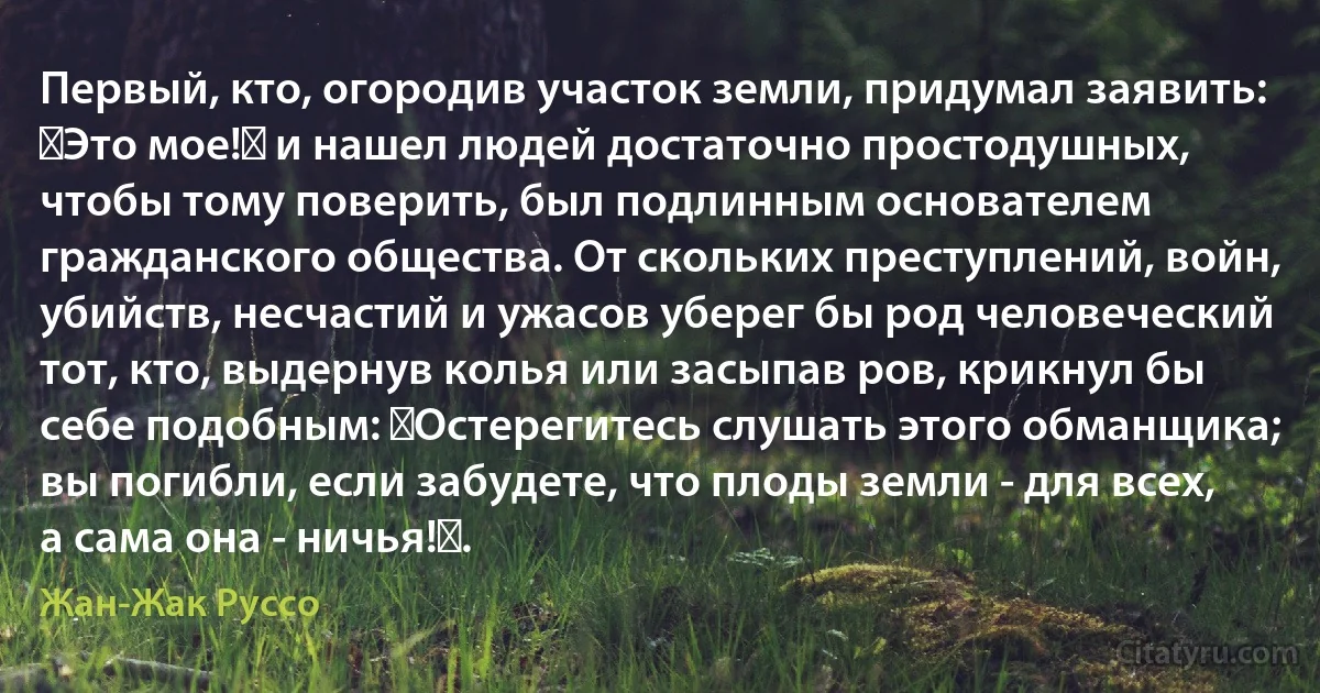 Первый, кто, огородив участок земли, придумал заявить: Это мое! и нашел людей достаточно простодушных, чтобы тому поверить, был подлинным основателем гражданского общества. От скольких преступлений, войн, убийств, несчастий и ужасов уберег бы род человеческий тот, кто, выдернув колья или засыпав ров, крикнул бы себе подобным: Остерегитесь слушать этого обманщика; вы погибли, если забудете, что плоды земли - для всех, а сама она - ничья!. (Жан-Жак Руссо)