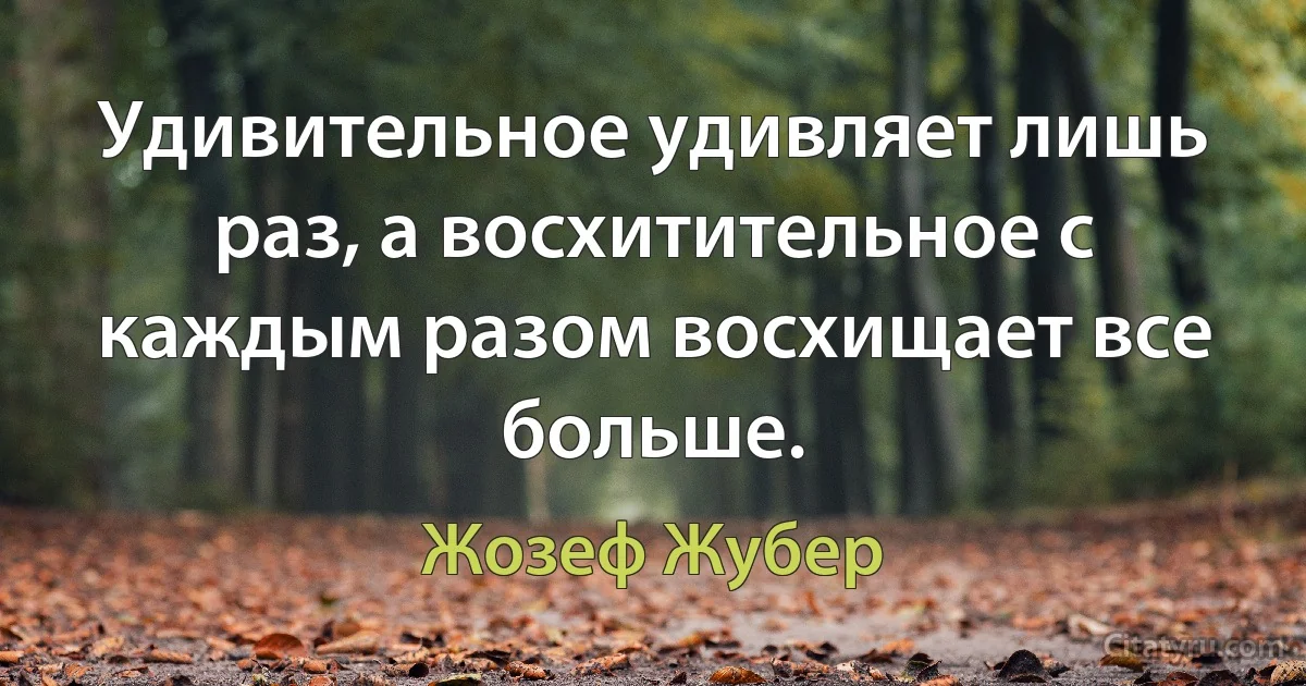 Удивительное удивляет лишь раз, а восхитительное с каждым разом восхищает все больше. (Жозеф Жубер)