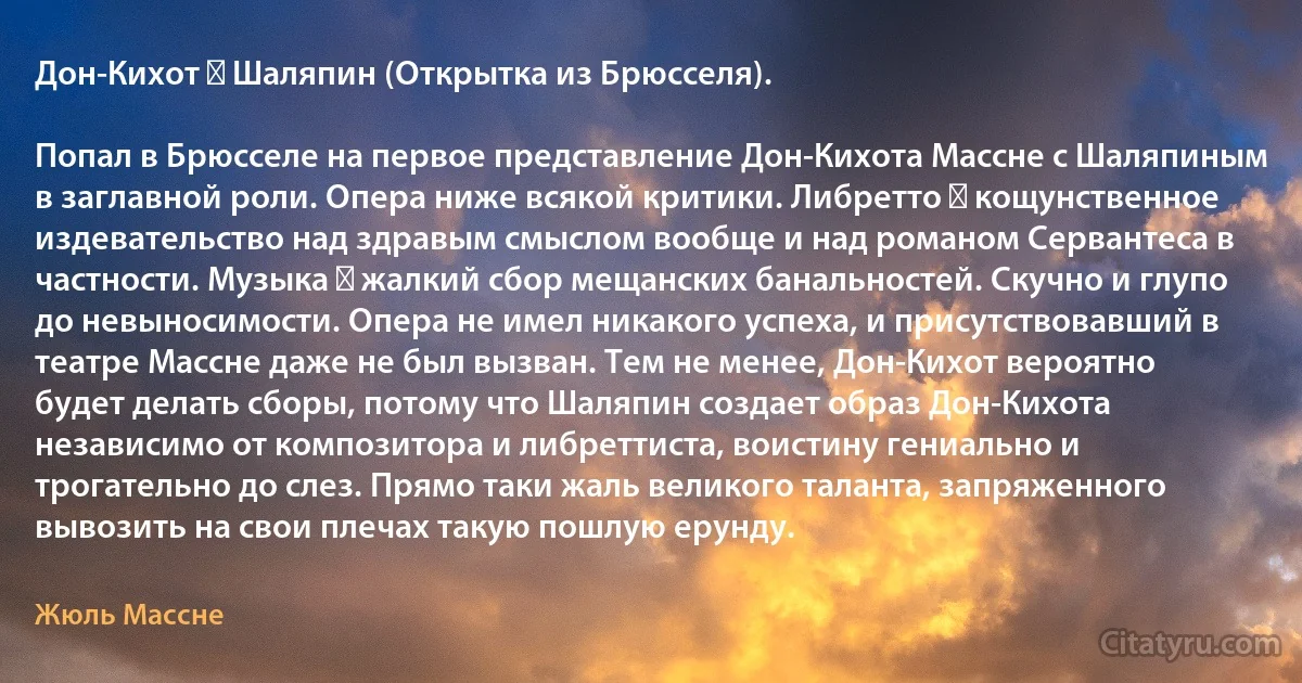 Дон-Кихот ― Шаляпин (Открытка из Брюсселя).

Попал в Брюсселе на первое представление Дон-Кихота Массне с Шаляпиным в заглавной роли. Опера ниже всякой критики. Либретто ― кощунственное издевательство над здравым смыслом вообще и над романом Сервантеса в частности. Музыка ― жалкий сбор мещанских банальностей. Скучно и глупо до невыносимости. Опера не имел никакого успеха, и присутствовавший в театре Массне даже не был вызван. Тем не менее, Дон-Кихот вероятно будет делать сборы, потому что Шаляпин создает образ Дон-Кихота независимо от композитора и либреттиста, воистину гениально и трогательно до слез. Прямо таки жаль великого таланта, запряженного вывозить на свои плечах такую пошлую ерунду. (Жюль Массне)