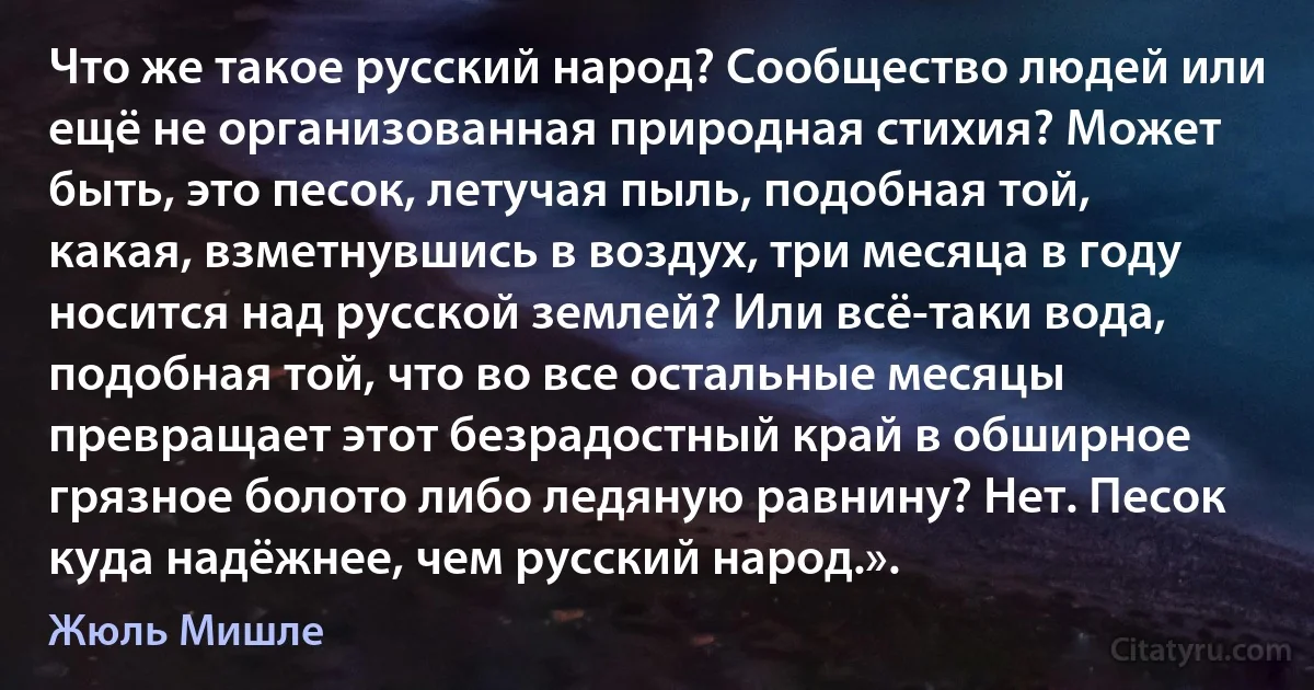 Что же такое русский народ? Сообщество людей или ещё не организованная природная стихия? Может быть, это песок, летучая пыль, подобная той, какая, взметнувшись в воздух, три месяца в году носится над русской землей? Или всё-таки вода, подобная той, что во все остальные месяцы превращает этот безрадостный край в обширное грязное болото либо ледяную равнину? Нет. Песок куда надёжнее, чем русский народ.». (Жюль Мишле)