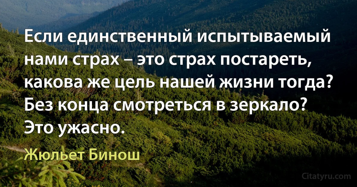 Если единственный испытываемый нами страх – это страх постареть, какова же цель нашей жизни тогда? Без конца смотреться в зеркало? Это ужасно. (Жюльет Бинош)