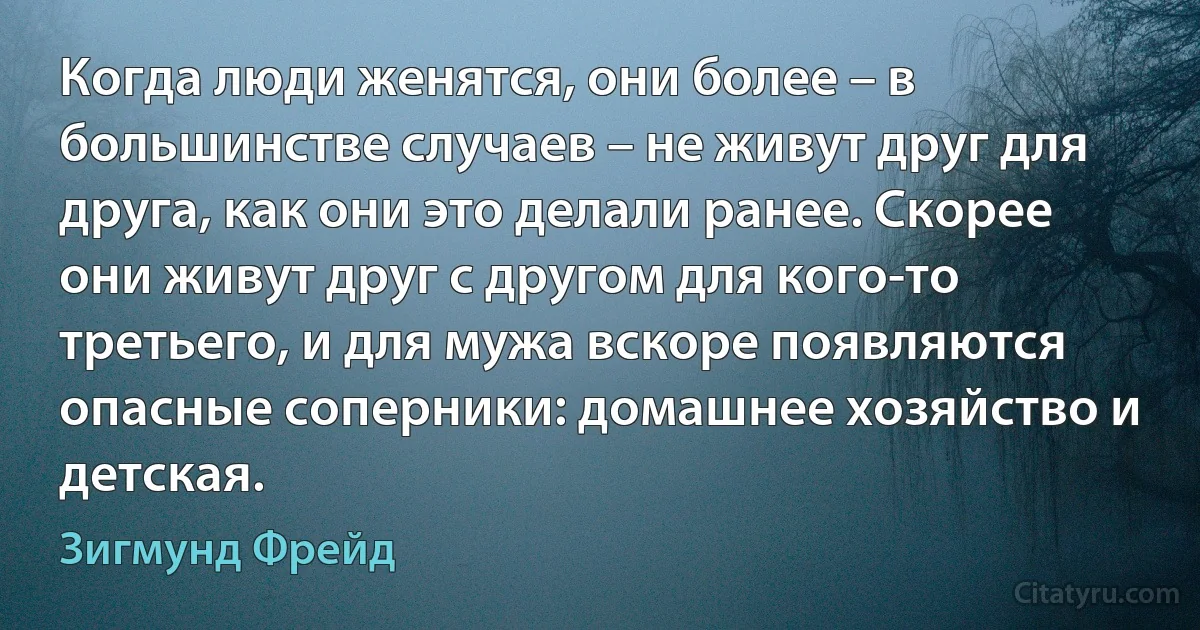 Когда люди женятся, они более – в большинстве случаев – не живут друг для друга, как они это делали ранее. Скорее они живут друг с другом для кого-то третьего, и для мужа вскоре появляются опасные соперники: домашнее хозяйство и детская. (Зигмунд Фрейд)