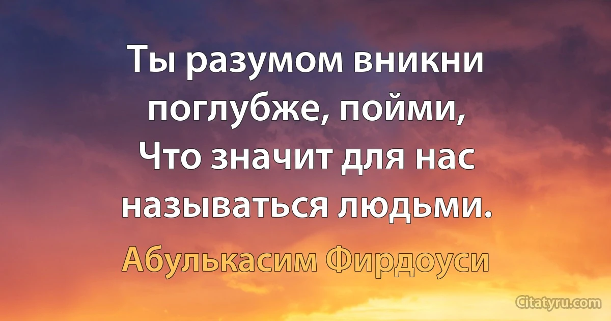 Ты разумом вникни поглубже, пойми,
Что значит для нас называться людьми. (Абулькасим Фирдоуси)