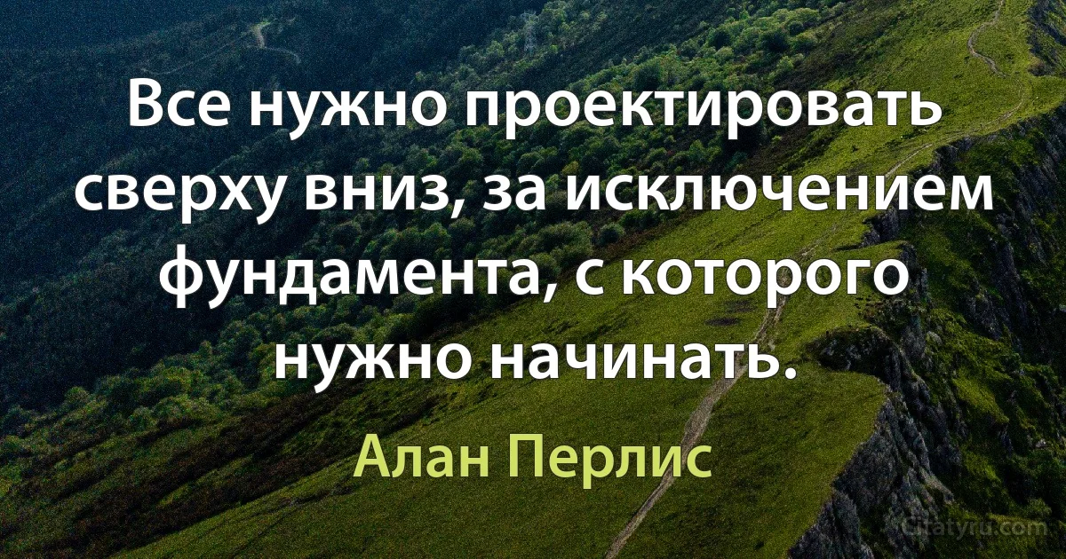 Все нужно проектировать сверху вниз, за исключением фундамента, с которого нужно начинать. (Алан Перлис)