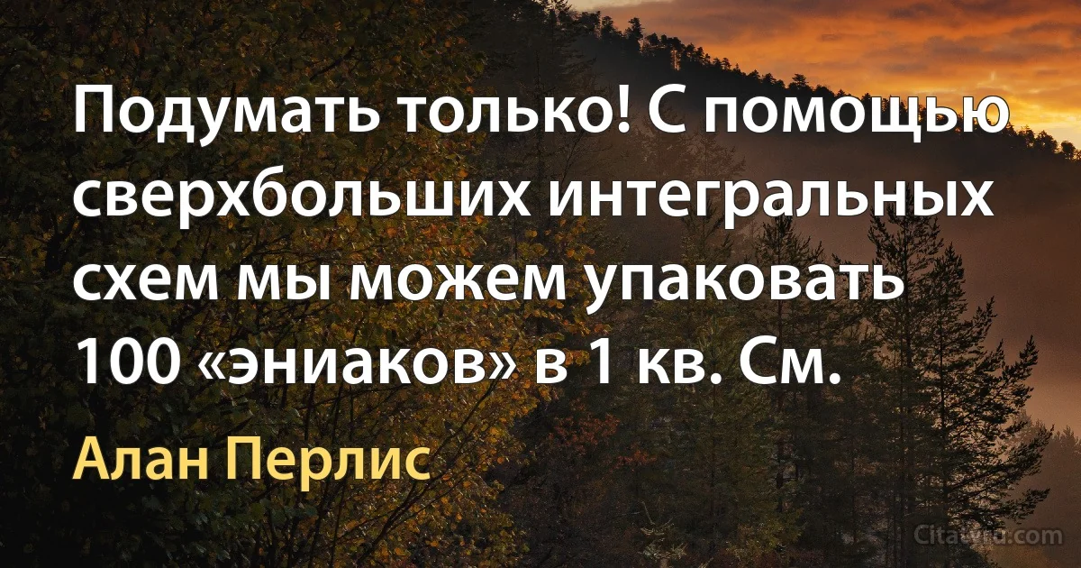 Подумать только! С помощью сверхбольших интегральных схем мы можем упаковать 100 «эниаков» в 1 кв. См. (Алан Перлис)