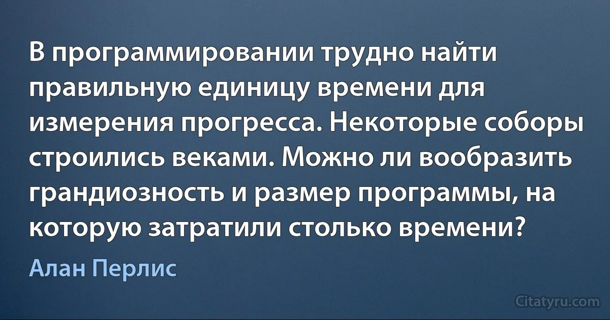 В программировании трудно найти правильную единицу времени для измерения прогресса. Некоторые соборы строились веками. Можно ли вообразить грандиозность и размер программы, на которую затратили столько времени? (Алан Перлис)