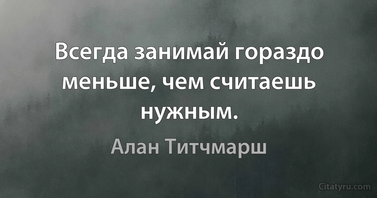 Всегда занимай гораздо меньше, чем считаешь нужным. (Алан Титчмарш)