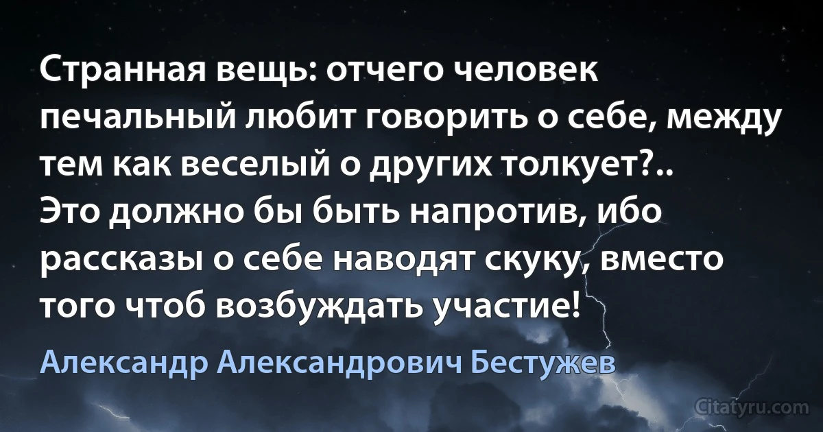 Странная вещь: отчего человек печальный любит говорить о себе, между тем как веселый о других толкует?.. Это должно бы быть напротив, ибо рассказы о себе наводят скуку, вместо того чтоб возбуждать участие! (Александр Александрович Бестужев)