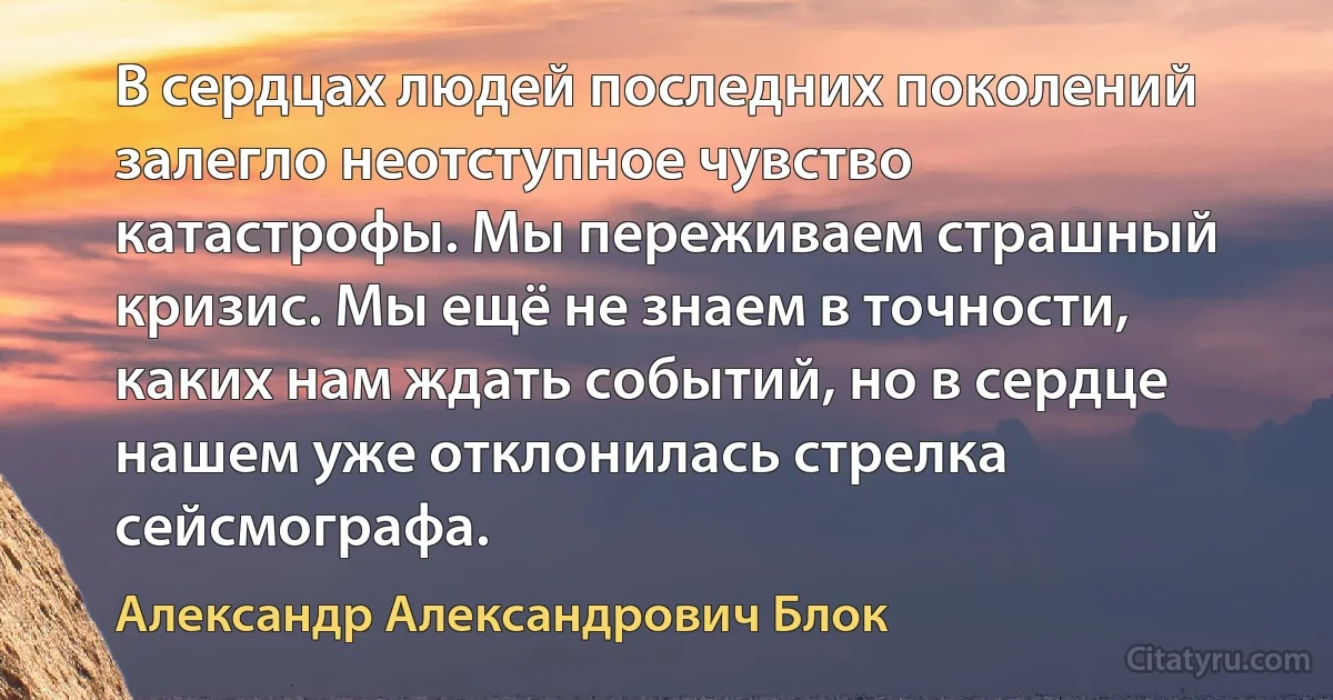 В сердцах людей последних поколений залегло неотступное чувство катастрофы. Мы переживаем страшный кризис. Мы ещё не знаем в точности, каких нам ждать событий, но в сердце нашем уже отклонилась стрелка сейсмографа. (Александр Александрович Блок)