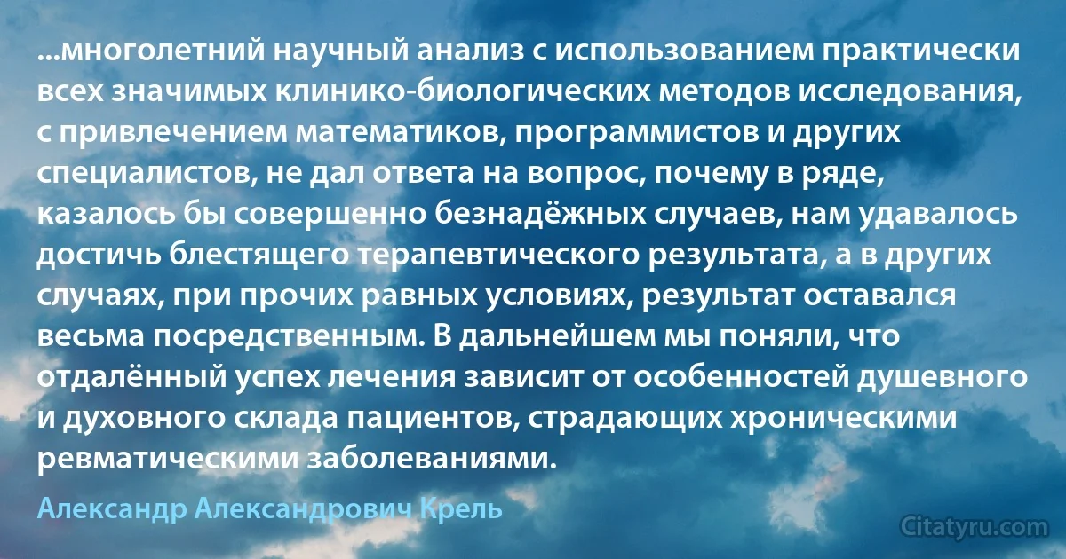 ...многолетний научный анализ с использованием практически всех значимых клинико-биологических методов исследования, с привлечением математиков, программистов и других специалистов, не дал ответа на вопрос, почему в ряде, казалось бы совершенно безнадёжных случаев, нам удавалось достичь блестящего терапевтического результата, а в других случаях, при прочих равных условиях, результат оставался весьма посредственным. В дальнейшем мы поняли, что отдалённый успех лечения зависит от особенностей душевного и духовного склада пациентов, страдающих хроническими ревматическими заболеваниями. (Александр Александрович Крель)