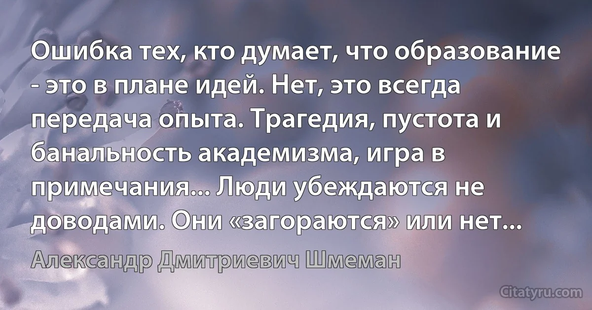 Ошибка тех, кто думает, что образование - это в плане идей. Нет, это всегда передача опыта. Трагедия, пустота и банальность академизма, игра в примечания... Люди убеждаются не доводами. Они «загораются» или нет... (Александр Дмитриевич Шмеман)