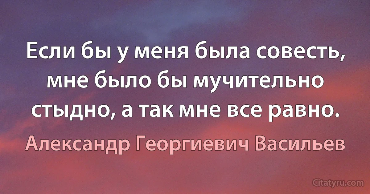 Если бы у меня была совесть, мне было бы мучительно стыдно, а так мне все равно. (Александр Георгиевич Васильев)