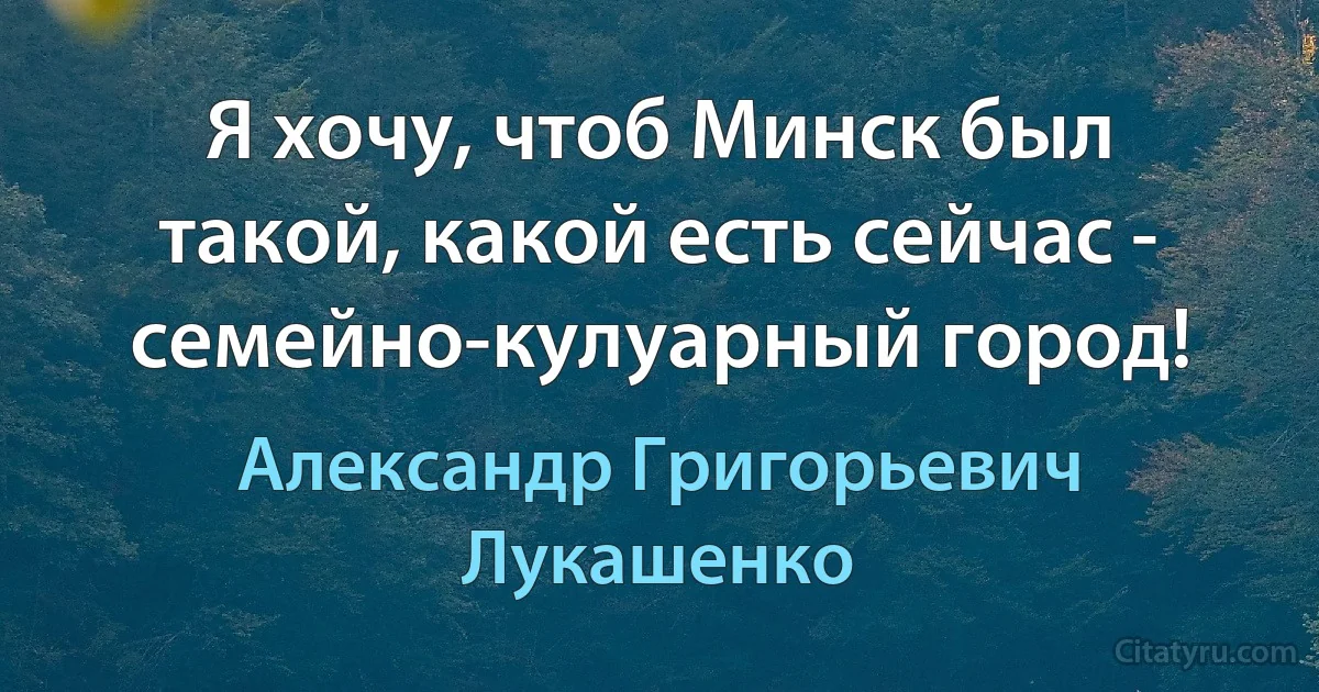 Я хочу, чтоб Минск был такой, какой есть сейчас - семейно-кулуарный город! (Александр Григорьевич Лукашенко)