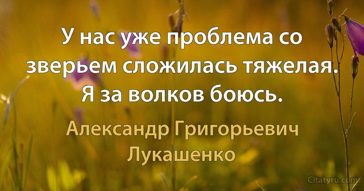 У нас уже проблема со зверьем сложилась тяжелая. Я за волков боюсь. (Александр Григорьевич Лукашенко)