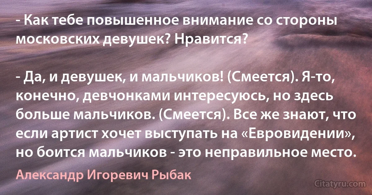 - Как тебе повышенное внимание со стороны московских девушек? Нравится?

- Да, и девушек, и мальчиков! (Смеется). Я-то, конечно, девчонками интересуюсь, но здесь больше мальчиков. (Смеется). Все же знают, что если артист хочет выступать на «Евровидении», но боится мальчиков - это неправильное место. (Александр Игоревич Рыбак)