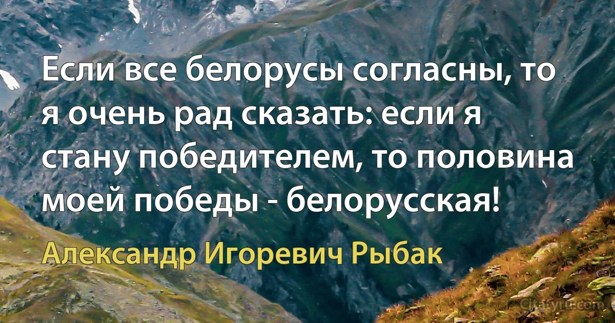 Если все белорусы согласны, то я очень рад сказать: если я стану победителем, то половина моей победы - белорусская! (Александр Игоревич Рыбак)