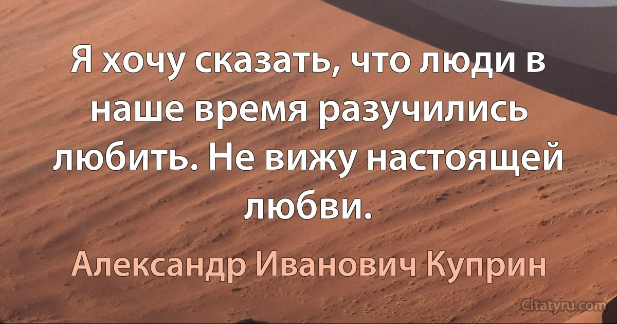 Я хочу сказать, что люди в наше время разучились любить. Не вижу настоящей любви. (Александр Иванович Куприн)