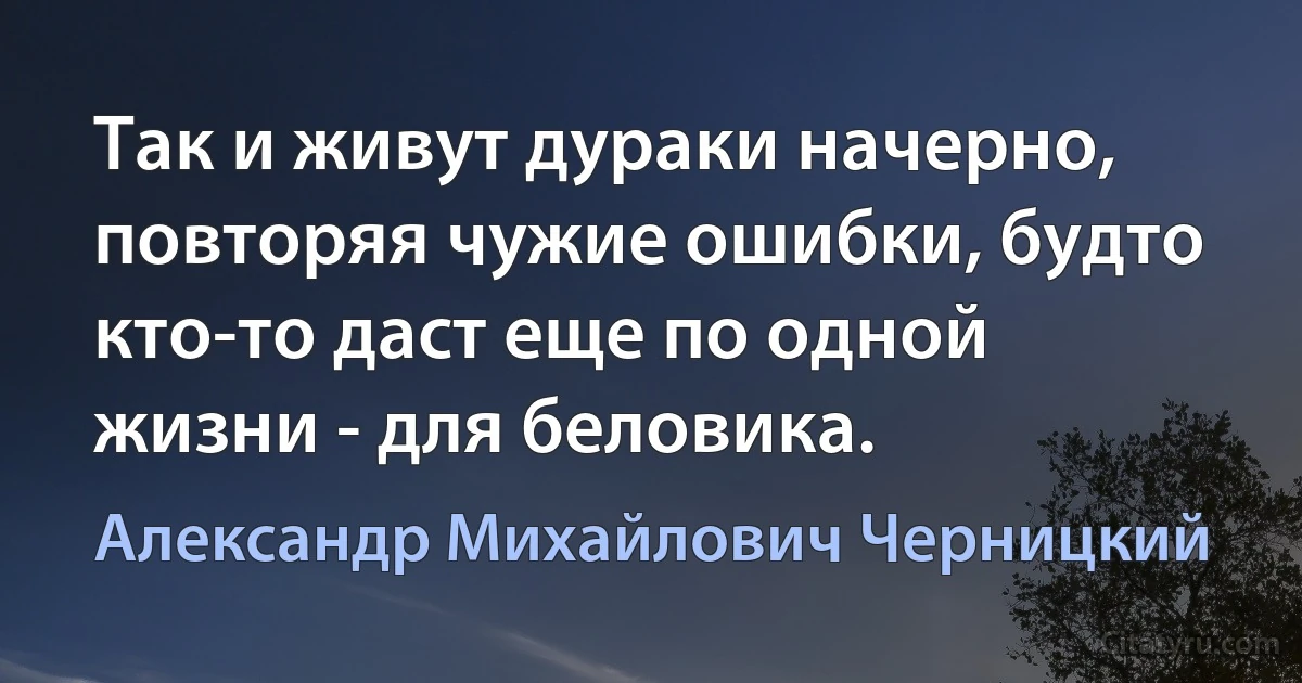 Так и живут дураки начерно, повторяя чужие ошибки, будто кто-то даст еще по одной жизни - для беловика. (Александр Михайлович Черницкий)