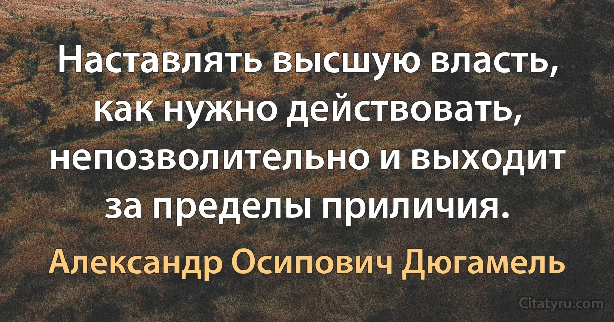 Наставлять высшую власть, как нужно действовать, непозволительно и выходит за пределы приличия. (Александр Осипович Дюгамель)