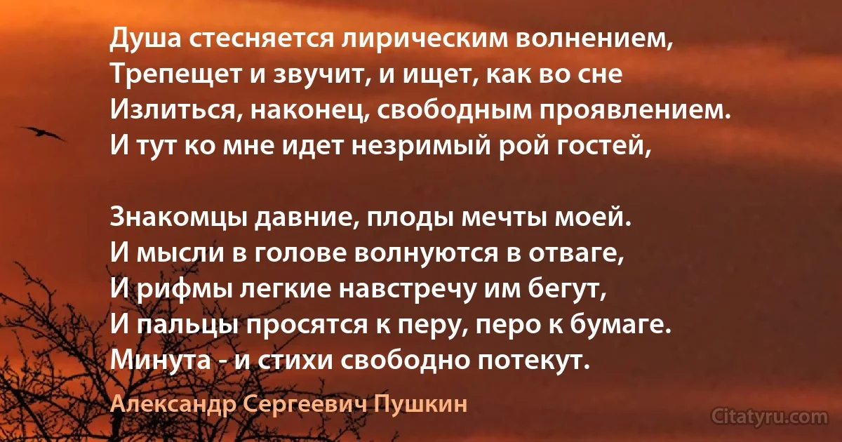 Душа стесняется лирическим волнением,
Трепещет и звучит, и ищет, как во сне
Излиться, наконец, свободным проявлением.
И тут ко мне идет незримый рой гостей,

Знакомцы давние, плоды мечты моей.
И мысли в голове волнуются в отваге,
И рифмы легкие навстречу им бегут,
И пальцы просятся к перу, перо к бумаге.
Минута - и стихи свободно потекут. (Александр Сергеевич Пушкин)