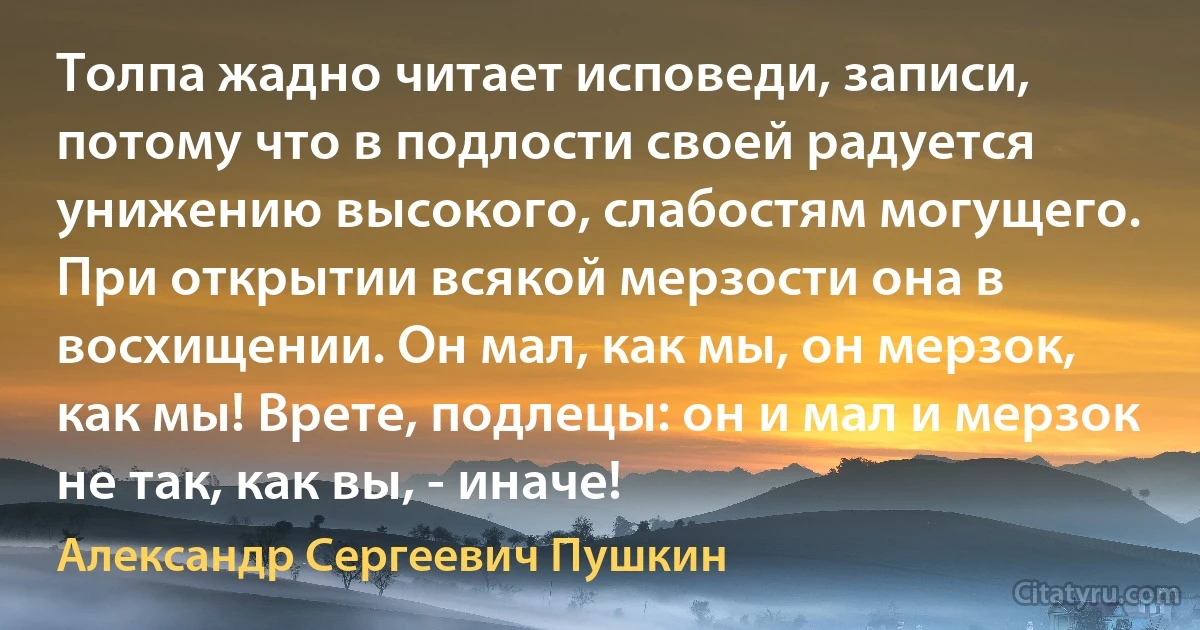 Толпа жадно читает исповеди, записи, потому что в подлости своей радуется унижению высокого, слабостям могущего. При открытии всякой мерзости она в восхищении. Он мал, как мы, он мерзок, как мы! Врете, подлецы: он и мал и мерзок не так, как вы, - иначе! (Александр Сергеевич Пушкин)