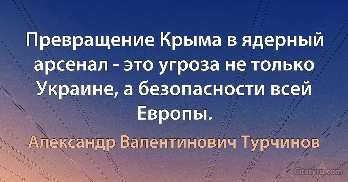 Превращение Крыма в ядерный арсенал - это угроза не только Украине, а безопасности всей Европы. (Александр Валентинович Турчинов)