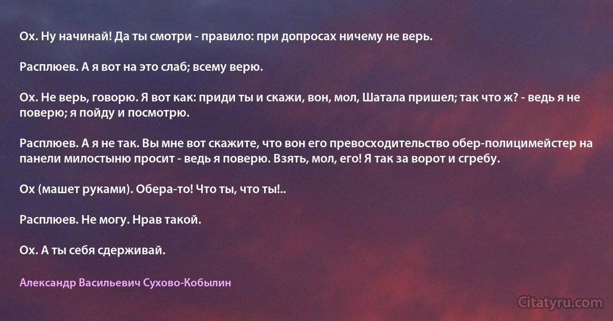 Ох. Ну начинай! Да ты смотри - правило: при допросах ничему не верь.

Расплюев. А я вот на это слаб; всему верю.

Ох. Не верь, говорю. Я вот как: приди ты и скажи, вон, мол, Шатала пришел; так что ж? - ведь я не поверю; я пойду и посмотрю.

Расплюев. А я не так. Вы мне вот скажите, что вон его превосходительство обер-полицимейстер на панели милостыню просит - ведь я поверю. Взять, мол, его! Я так за ворот и сгребу.

Ох (машет руками). Обера-то! Что ты, что ты!..

Расплюев. Не могу. Нрав такой.

Ох. А ты себя сдерживай. (Александр Васильевич Сухово-Кобылин)