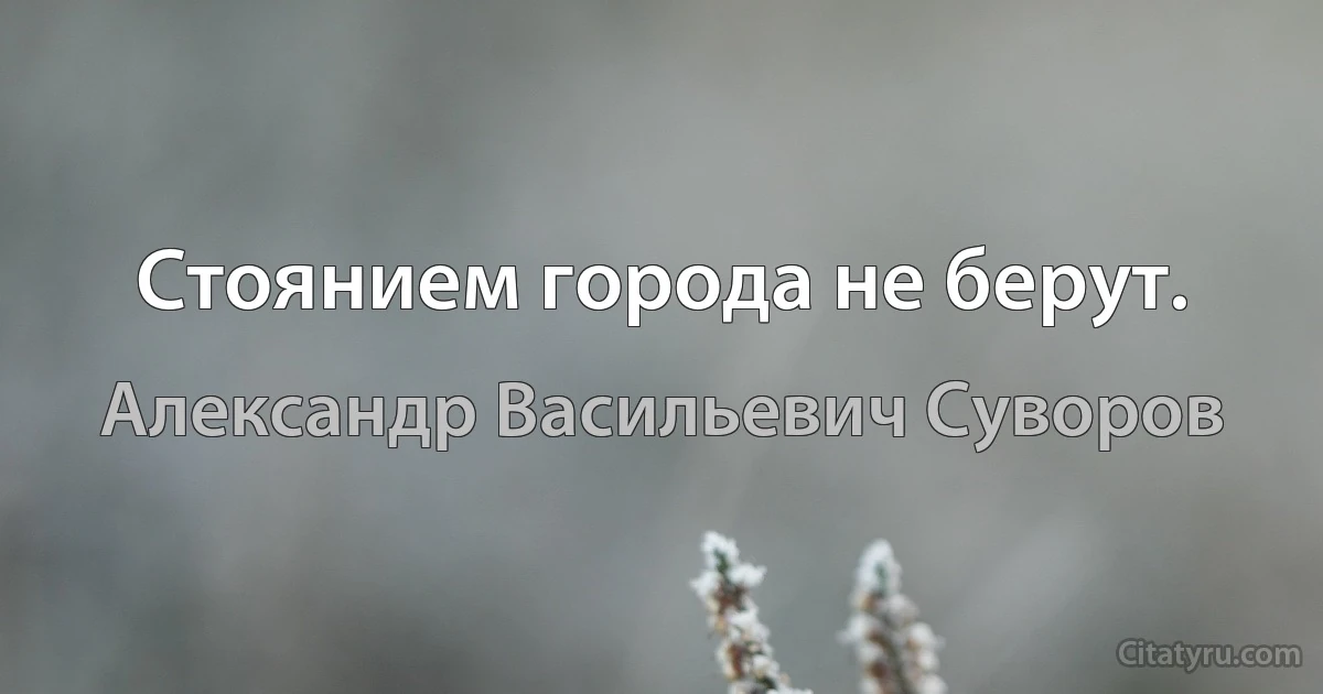 Стоянием города не берут. (Александр Васильевич Суворов)