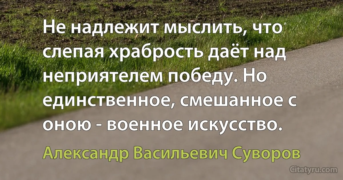 Не надлежит мыслить, что слепая храбрость даёт над неприятелем победу. Но единственное, смешанное с оною - военное искусство. (Александр Васильевич Суворов)