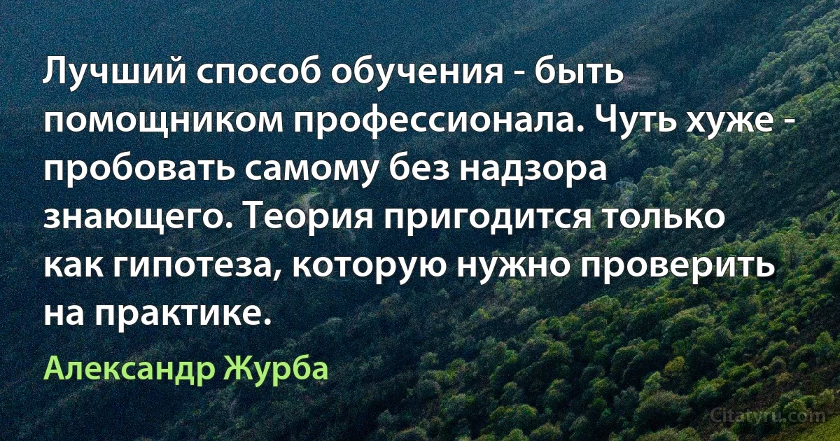 Лучший способ обучения - быть помощником профессионала. Чуть хуже - пробовать самому без надзора знающего. Теория пригодится только как гипотеза, которую нужно проверить на практике. (Александр Журба)