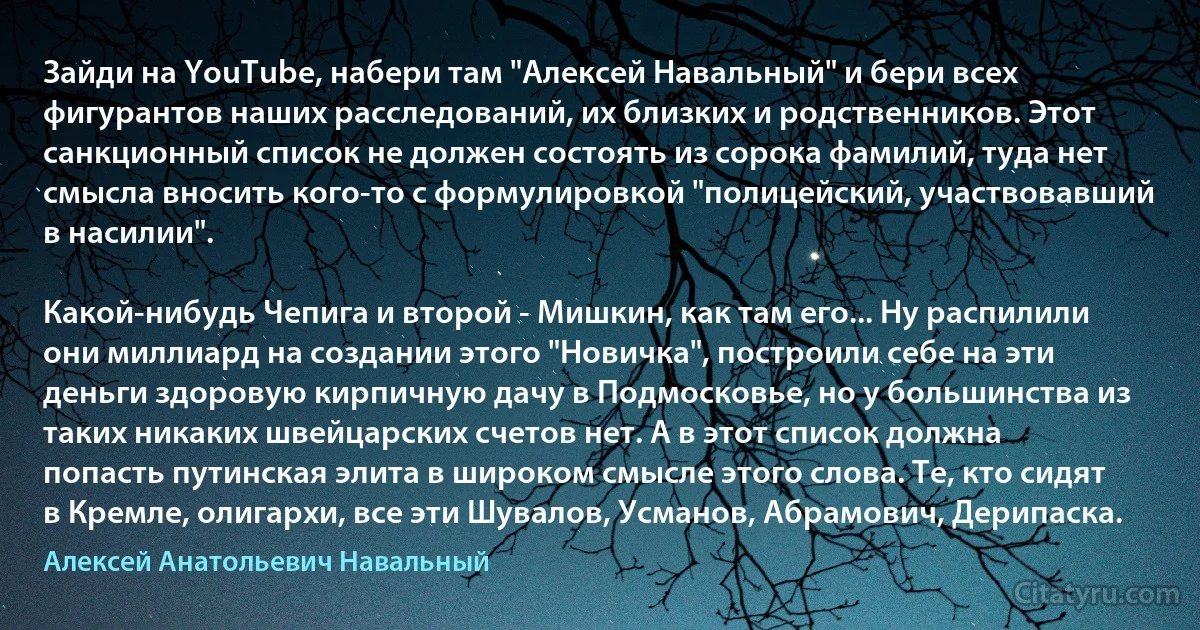 Зайди на YouTube, набери там "Алексей Навальный" и бери всех фигурантов наших расследований, их близких и родственников. Этот санкционный список не должен состоять из сорока фамилий, туда нет смысла вносить кого-то с формулировкой "полицейский, участвовавший в насилии".

Какой-нибудь Чепига и второй - Мишкин, как там его... Ну распилили они миллиард на создании этого "Новичка", построили себе на эти деньги здоровую кирпичную дачу в Подмосковье, но у большинства из таких никаких швейцарских счетов нет. А в этот список должна попасть путинская элита в широком смысле этого слова. Те, кто сидят в Кремле, олигархи, все эти Шувалов, Усманов, Абрамович, Дерипаска. (Алексей Анатольевич Навальный)