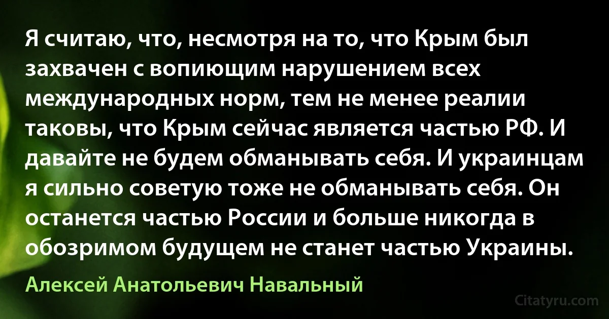 Я считаю, что, несмотря на то, что Крым был захвачен с вопиющим нарушением всех международных норм, тем не менее реалии таковы, что Крым сейчас является частью РФ. И давайте не будем обманывать себя. И украинцам я сильно советую тоже не обманывать себя. Он останется частью России и больше никогда в обозримом будущем не станет частью Украины. (Алексей Анатольевич Навальный)