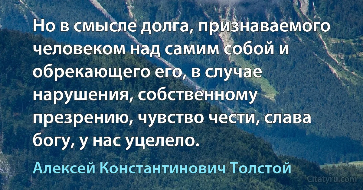 Но в смысле долга, признаваемого человеком над самим собой и обрекающего его, в случае нарушения, собственному презрению, чувство чести, слава богу, у нас уцелело. (Алексей Константинович Толстой)