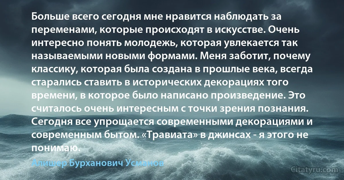 Больше всего сегодня мне нравится наблюдать за переменами, которые происходят в искусстве. Очень интересно понять молодежь, которая увлекается так называемыми новыми формами. Меня заботит, почему классику, которая была создана в прошлые века, всегда старались ставить в исторических декорациях того времени, в которое было написано произведение. Это считалось очень интересным с точки зрения познания. Сегодня все упрощается современными декорациями и современным бытом. «Травиата» в джинсах - я этого не понимаю. (Алишер Бурханович Усманов)