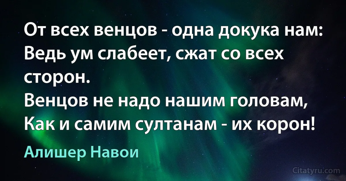 От всех венцов - одна докука нам:
Ведь ум слабеет, сжат со всех сторон.
Венцов не надо нашим головам,
Как и самим султанам - их корон! (Алишер Навои)