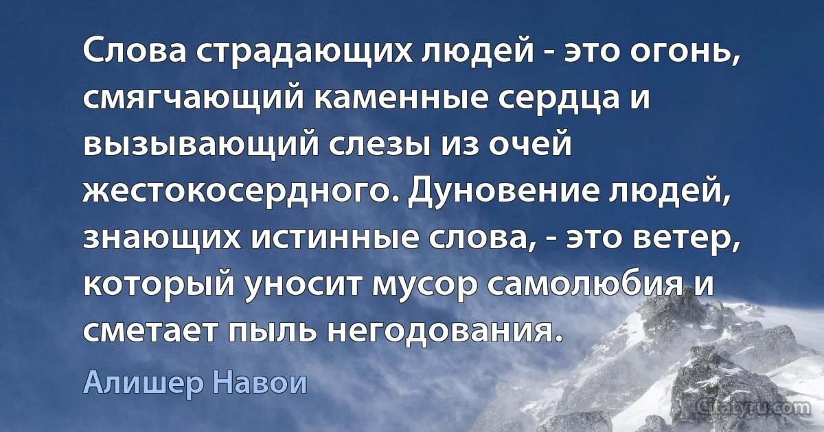 Слова страдающих людей - это огонь, смягчающий каменные сердца и вызывающий слезы из очей жестокосердного. Дуновение людей, знающих истинные слова, - это ветер, который уносит мусор самолюбия и сметает пыль негодования. (Алишер Навои)