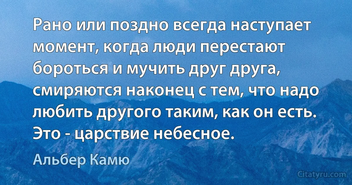 Рано или поздно всегда наступает момент, когда люди перестают бороться и мучить друг друга, смиряются наконец с тем, что надо любить другого таким, как он есть. Это - царствие небесное. (Альбер Камю)