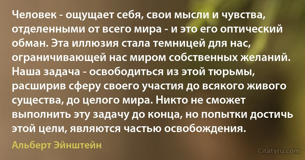 Человек - ощущает себя, свои мысли и чувства, отделенными от всего мира - и это его оптический обман. Эта иллюзия стала темницей для нас, ограничивающей нас миром собственных желаний. Наша задача - освободиться из этой тюрьмы, расширив сферу своего участия до всякого живого существа, до целого мира. Никто не сможет выполнить эту задачу до конца, но попытки достичь этой цели, являются частью освобождения. (Альберт Эйнштейн)