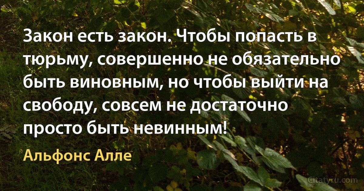 Закон есть закон. Чтобы попасть в тюрьму, совершенно не обязательно быть виновным, но чтобы выйти на свободу, совсем не достаточно просто быть невинным! (Альфонс Алле)