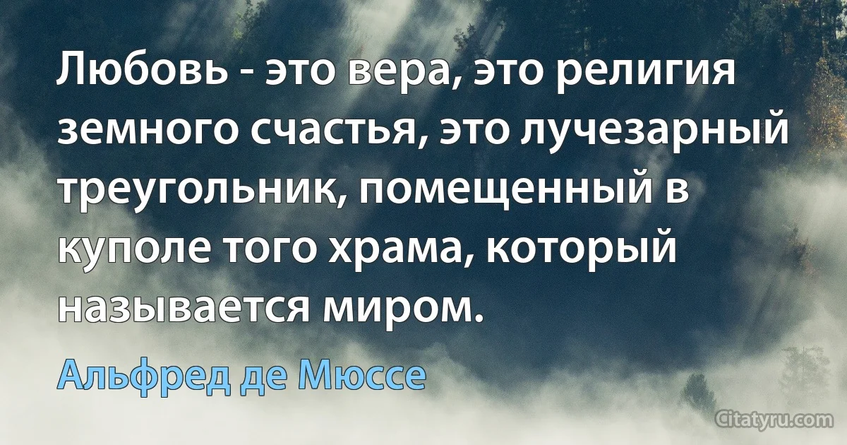 Любовь - это вера, это религия земного счастья, это лучезарный треугольник, помещенный в куполе того храма, который называется миром. (Альфред де Мюссе)