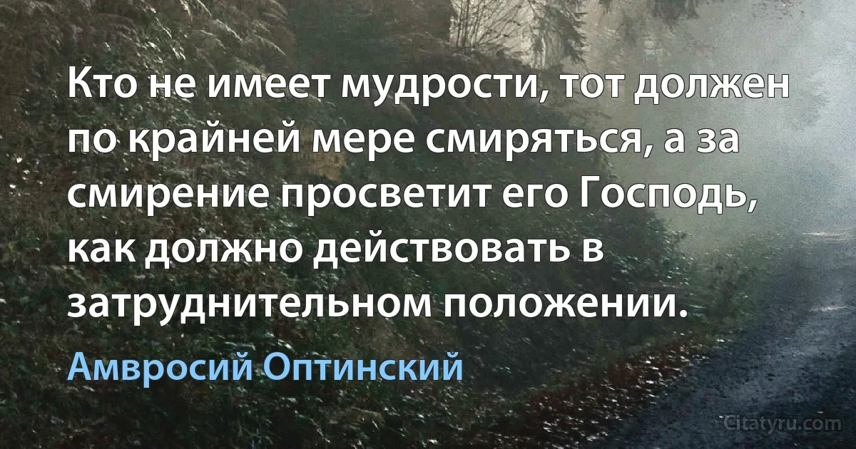 Кто не имеет мудрости, тот должен по крайней мере смиряться, а за смирение просветит его Господь, как должно действовать в затруднительном положении. (Амвросий Оптинский)